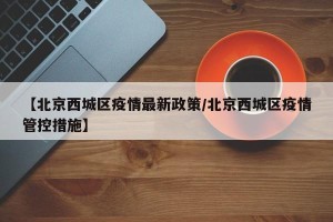 【北京西城区疫情最新政策/北京西城区疫情管控措施】