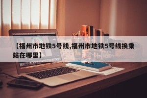 【福州市地铁5号线,福州市地铁5号线换乘站在哪里】