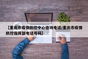 【重庆市疫情防控中心咨询电话/重庆市疫情防控指挥部电话号码】