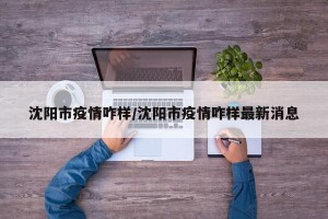 沈阳市疫情咋样/沈阳市疫情咋样最新消息