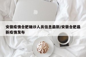 安徽疫情合肥确诊人员信息最新/安徽合肥最新疫情发布