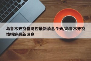 乌鲁木齐疫情防控最新消息今天/乌鲁木齐疫情措施最新消息