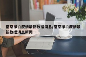 南京禄口疫情最新数据消息/南京禄口疫情最新数据消息新闻