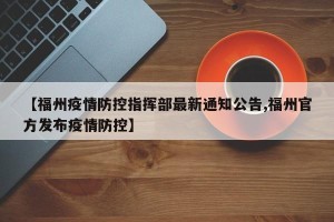 【福州疫情防控指挥部最新通知公告,福州官方发布疫情防控】