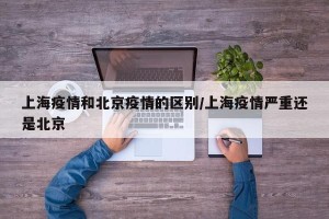 上海疫情和北京疫情的区别/上海疫情严重还是北京