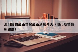 澳门疫情最新情况最新消息今天（澳门疫情最新进展）