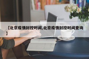 【北京疫情封控时间,北京疫情封控时间查询】