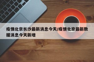 疫情北京长沙最新消息今天/疫情北京最新数据消息今天新增