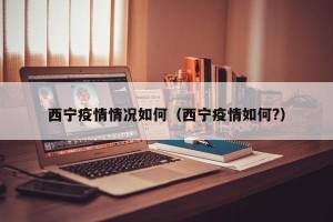 西宁疫情情况如何（西宁疫情如何?）