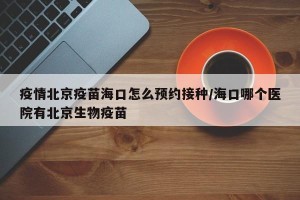 疫情北京疫苗海口怎么预约接种/海口哪个医院有北京生物疫苗