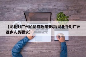 【湖北对广州的防疫政策要求/湖北针对广州返乡人员要求】