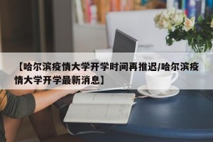 【哈尔滨疫情大学开学时间再推迟/哈尔滨疫情大学开学最新消息】