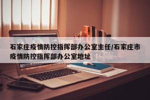 石家庄疫情防控指挥部办公室主任/石家庄市疫情防控指挥部办公室地址