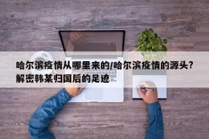哈尔滨疫情从哪里来的/哈尔滨疫情的源头?解密韩某归国后的足迹