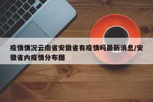 疫情情况云南省安徽省有疫情吗最新消息/安徽省内疫情分布图