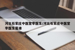 河北石家庄中医堂李医生/河北石家庄中医堂李医生是谁