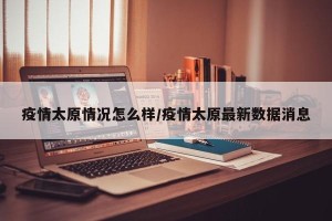 疫情太原情况怎么样/疫情太原最新数据消息