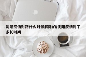 沈阳疫情封路什么时候解除的/沈阳疫情封了多长时间