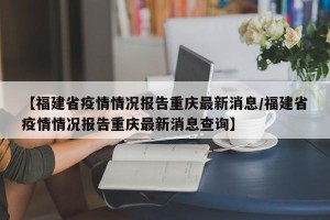 【福建省疫情情况报告重庆最新消息/福建省疫情情况报告重庆最新消息查询】