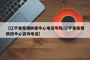 【辽宁省疫情防疫中心电话号码/辽宁省疫情防控中心咨询电话】