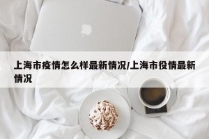 上海市疫情怎么样最新情况/上海市役情最新情况