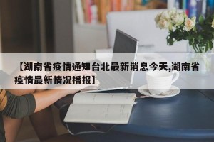 【湖南省疫情通知台北最新消息今天,湖南省疫情最新情况播报】