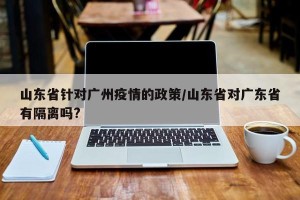 山东省针对广州疫情的政策/山东省对广东省有隔离吗?