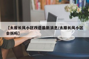【太原长风小区改造最新消息/太原长风小区会拆吗】