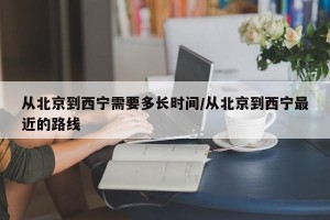 从北京到西宁需要多长时间/从北京到西宁最近的路线