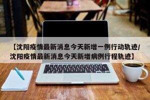 【沈阳疫情最新消息今天新增一例行动轨迹/沈阳疫情最新消息今天新增病例行程轨迹】