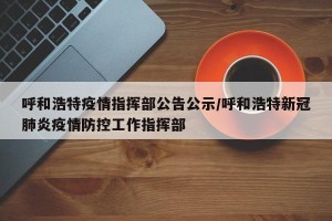 呼和浩特疫情指挥部公告公示/呼和浩特新冠肺炎疫情防控工作指挥部