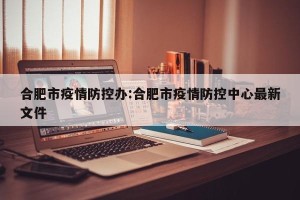 合肥市疫情防控办:合肥市疫情防控中心最新文件