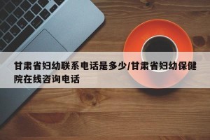 甘肃省妇幼联系电话是多少/甘肃省妇幼保健院在线咨询电话