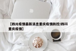 【四川疫情最新消息重庆疫情防控/四ill重庆疫情】