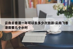 云南去香港一年可以去多少次旅游:云南飞香港需要几个小时