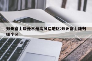 郑州富士康是不是高风险地区:郑州富士康归哪个区