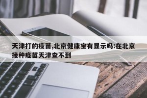 天津打的疫苗,北京健康宝有显示吗:在北京接种疫苗天津查不到