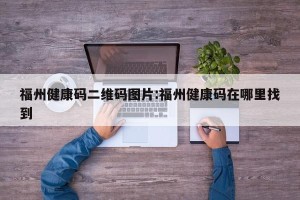 福州健康码二维码图片:福州健康码在哪里找到