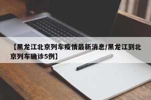 【黑龙江北京列车疫情最新消息/黑龙江到北京列车确诊5例】