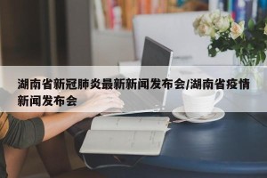 湖南省新冠肺炎最新新闻发布会/湖南省疫情新闻发布会