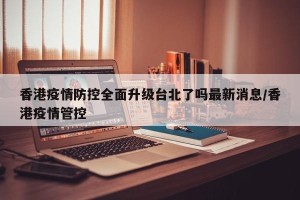 香港疫情防控全面升级台北了吗最新消息/香港疫情管控