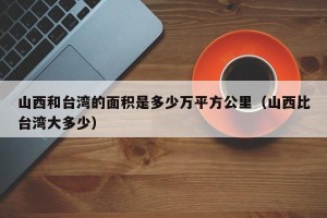 山西和台湾的面积是多少万平方公里（山西比台湾大多少）