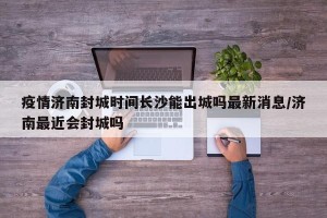 疫情济南封城时间长沙能出城吗最新消息/济南最近会封城吗
