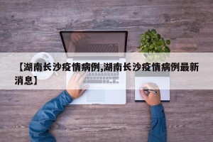 【湖南长沙疫情病例,湖南长沙疫情病例最新消息】