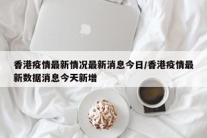 香港疫情最新情况最新消息今日/香港疫情最新数据消息今天新增