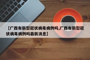 【广西有新型冠状病毒病例吗,广西有新型冠状病毒病例吗最新消息】
