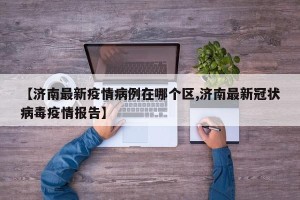 【济南最新疫情病例在哪个区,济南最新冠状病毒疫情报告】