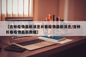 【吉林疫情最新消息长春疫情最新消息/吉林长春疫情最新数据】