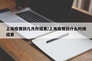 上海疫情到几月份结束/上海疫情到什么时候结束
