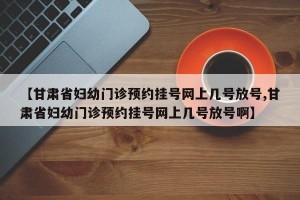 【甘肃省妇幼门诊预约挂号网上几号放号,甘肃省妇幼门诊预约挂号网上几号放号啊】